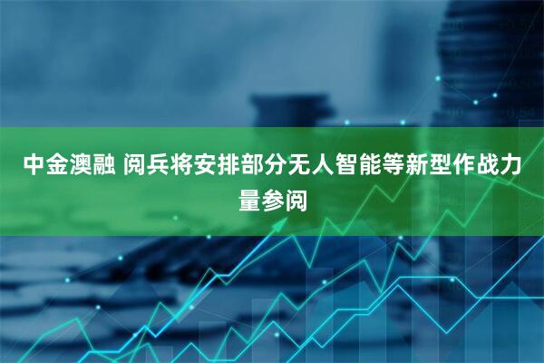 中金澳融 阅兵将安排部分无人智能等新型作战力量参阅