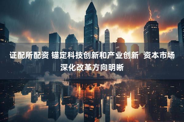 证配所配资 锚定科技创新和产业创新  资本市场深化改革方向明晰