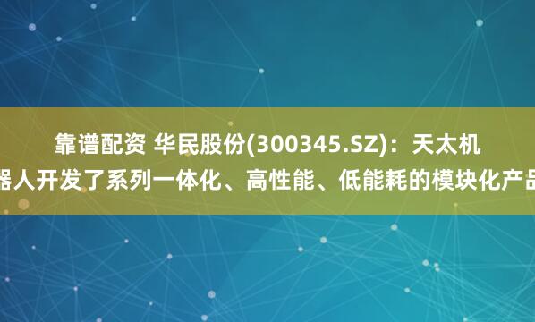 靠谱配资 华民股份(300345.SZ)：天太机器人开发了系列一体化、高性能、低能耗的模块化产品