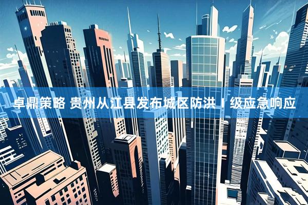 卓鼎策略 贵州从江县发布城区防洪Ⅰ级应急响应