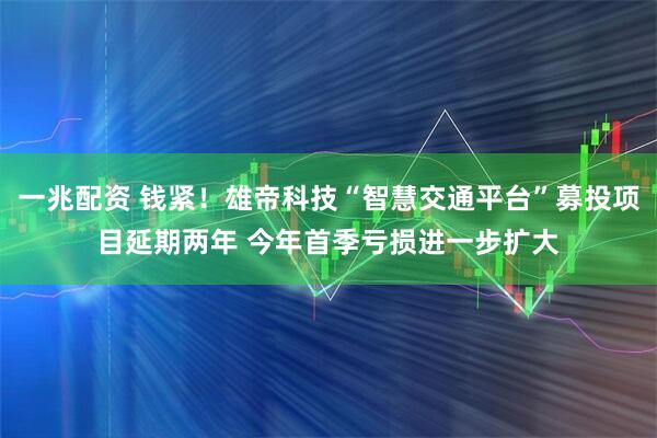 一兆配资 钱紧！雄帝科技“智慧交通平台”募投项目延期两年 今年首季亏损进一步扩大