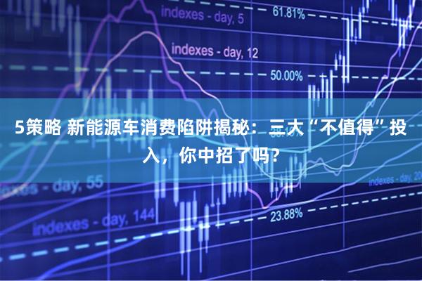 5策略 新能源车消费陷阱揭秘：三大“不值得”投入，你中招了吗？