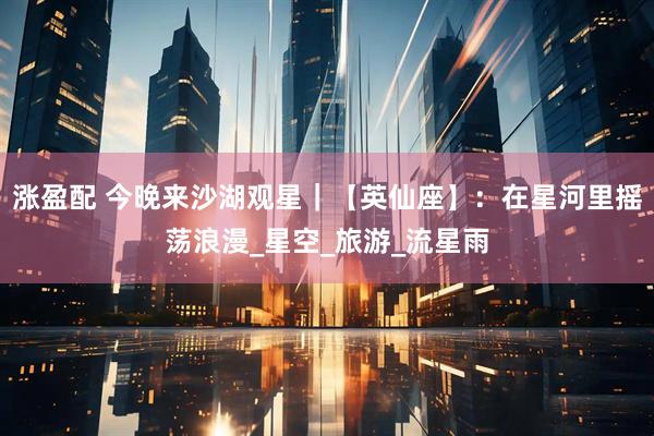 涨盈配 今晚来沙湖观星｜【英仙座】：在星河里摇荡浪漫_星空_旅游_流星雨