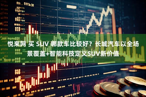 悦来网 买 SUV 哪款车比较好？长城汽车以全场景覆盖+智能科技定义SUV新价值