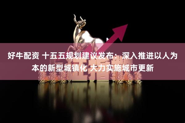 好牛配资 十五五规划建议发布：深入推进以人为本的新型城镇化 大力实施城市更新