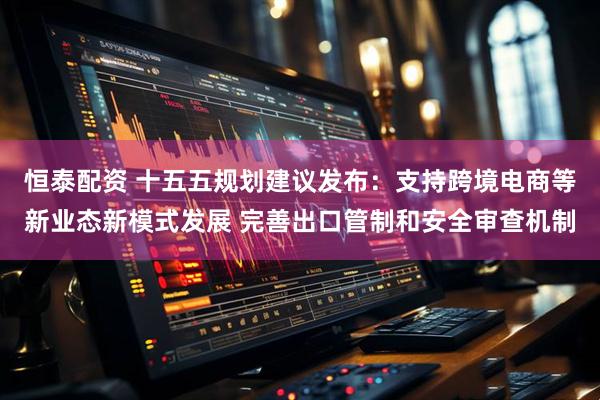 恒泰配资 十五五规划建议发布：支持跨境电商等新业态新模式发展 完善出口管制和安全审查机制