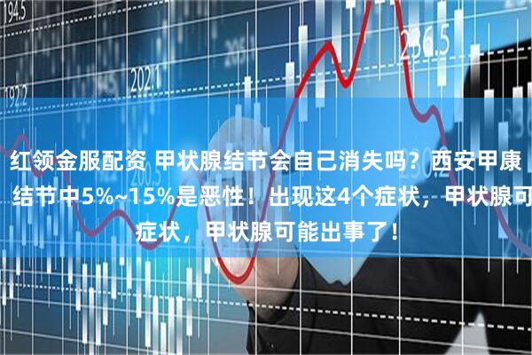 红领金服配资 甲状腺结节会自己消失吗？西安甲康江勇提醒：结节中5%~15%是恶性！出现这4个症状，甲状腺可能出事了！