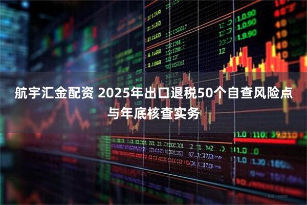 航宇汇金配资 2025年出口退税50个自查风险点与年底核查实务