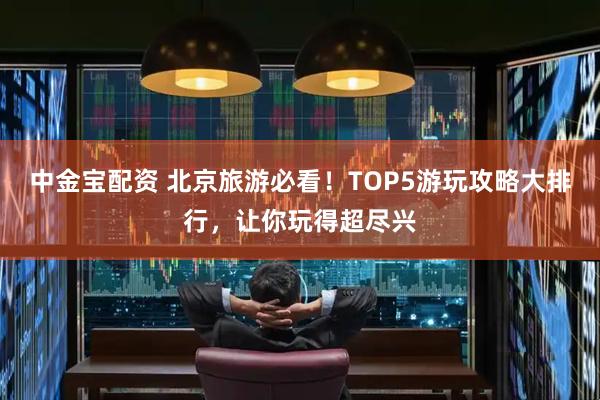 中金宝配资 北京旅游必看！TOP5游玩攻略大排行，让你玩得超尽兴