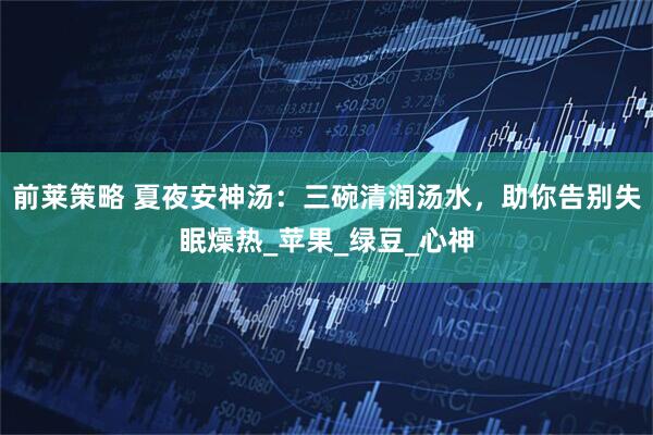 前莱策略 夏夜安神汤：三碗清润汤水，助你告别失眠燥热_苹果_绿豆_心神