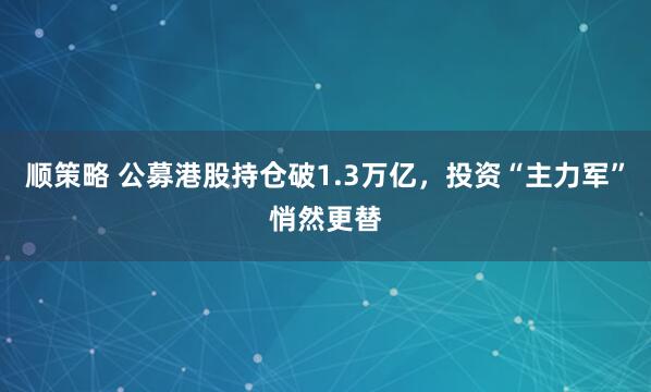 顺策略 公募港股持仓破1.3万亿，投资“主力军”悄然更替