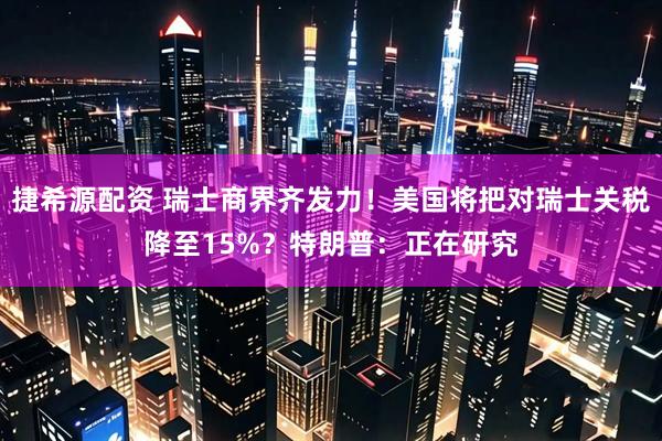 捷希源配资 瑞士商界齐发力！美国将把对瑞士关税降至15%？特朗普：正在研究