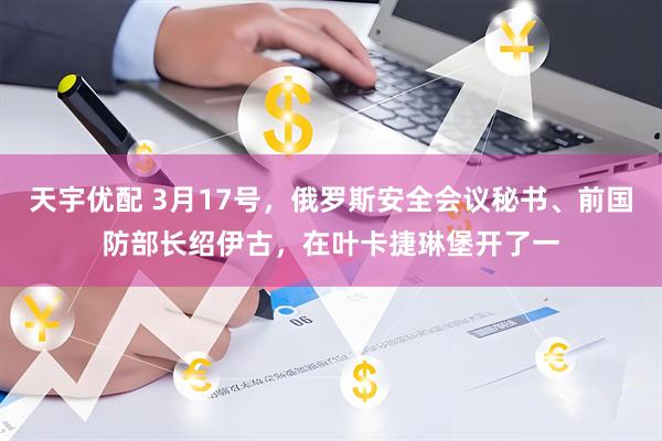 天宇优配 3月17号，俄罗斯安全会议秘书、前国防部长绍伊古，在叶卡捷琳堡开了一
