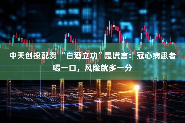 中天创投配资 “白酒立功”是谎言：冠心病患者喝一口，风险就多一分